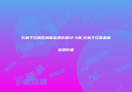 长城干红解百纳葡萄酒价格12.5度,长城干红窖藏葡萄酒价格