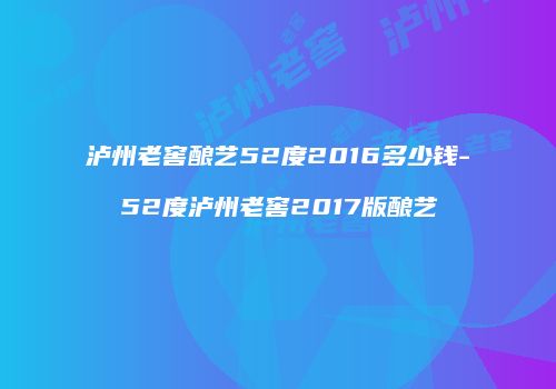 泸州老窖酿艺52度2016多少钱-52度泸州老窖2017版酿艺
