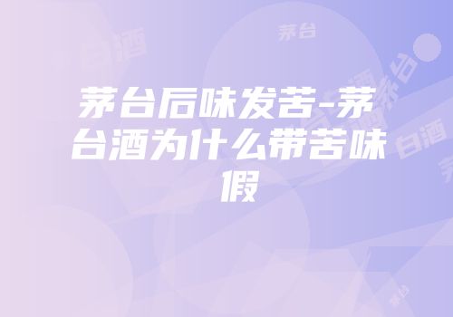 茅台后味发苦-茅台酒为什么带苦味 假