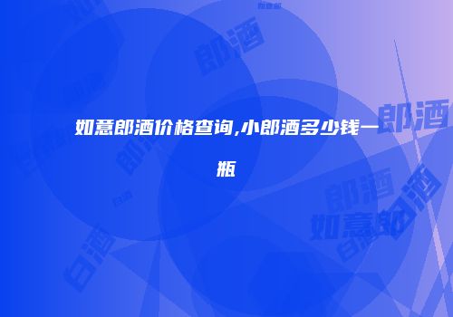 如意郎酒价格查询,小郎酒多少钱一瓶