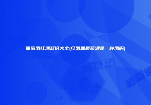 葡萄酒红酒知识大全(红酒和葡萄酒是一种酒吗)