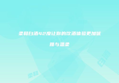 柔和白酒42度让你的饮酒体验更加优雅与温柔