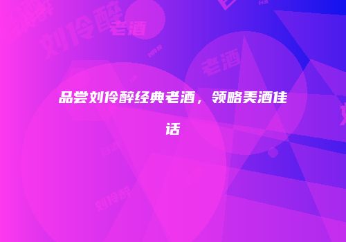 品尝刘伶醉经典老酒，领略美酒佳话