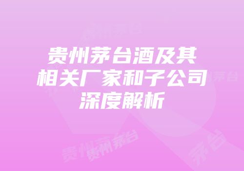 贵州茅台酒及其相关厂家和子公司深度解析