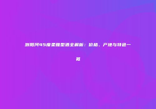 浏阳河45度柔雅型酒全解析：价格、产地与特色一览
