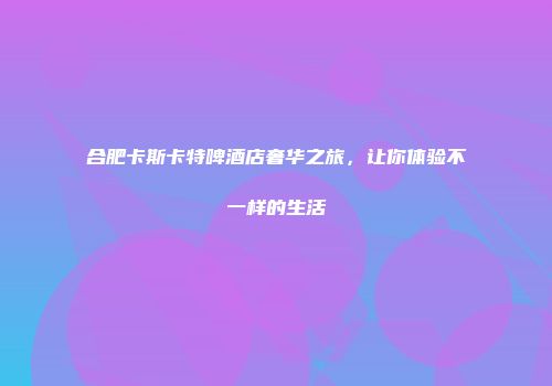 合肥卡斯卡特啤酒店奢华之旅，让你体验不一样的生活