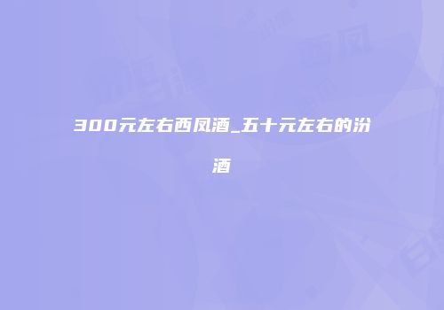 300元左右西凤酒_五十元左右的汾酒