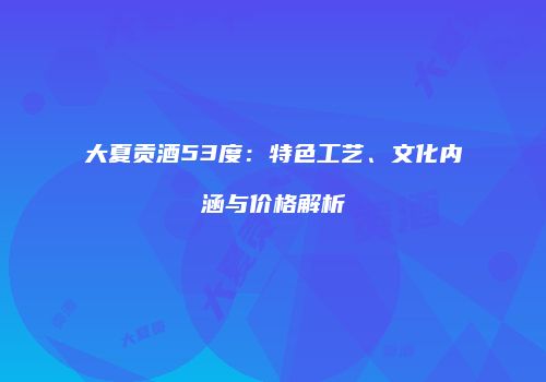大夏贡酒53度：特色工艺、文化内涵与价格解析