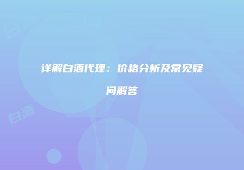 详解白酒代理：价格分析及常见疑问解答