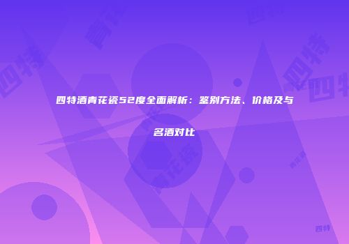 四特酒青花瓷52度全面解析：鉴别方法、价格及与名酒对比