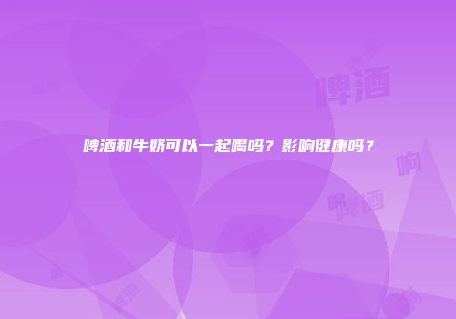 啤酒和牛奶可以一起喝吗？影响健康吗？
