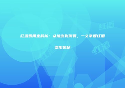 红酒费用全解析：从培训到消费，一文掌握红酒费用奥秘
