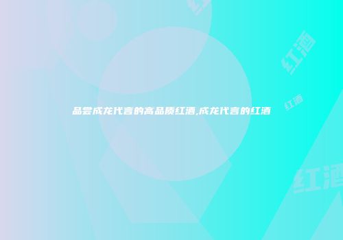 品尝成龙代言的高品质红酒,成龙代言的红酒