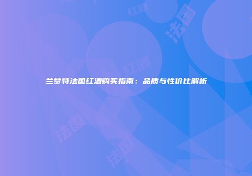 兰梦特法国红酒购买指南：品质与性价比解析