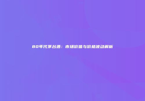80年代茅台酒：市场价值与价格波动解析