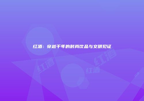 红酒：穿越千年的时尚饮品与文明见证