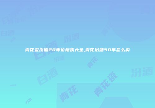 青花瓷汾酒20年价格表大全,青花汾酒50年怎么卖