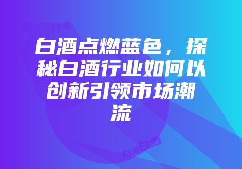 白酒点燃蓝色，探秘白酒行业如何以创新引领市场潮流