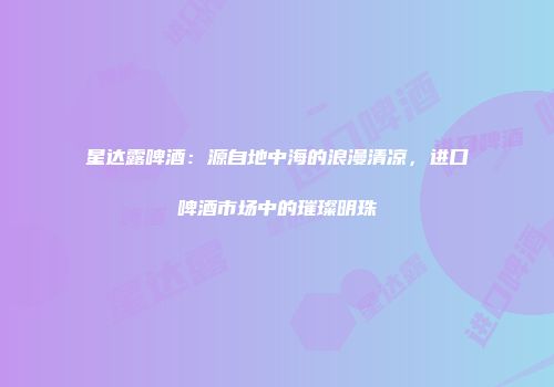 星达露啤酒：源自地中海的浪漫清凉，进口啤酒市场中的璀璨明珠