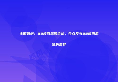 全面解析：52度西凤酒价格、特点及与55度西凤酒的差异