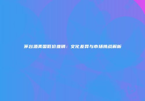 茅台酒美国低价难销：文化差异与市场挑战解析