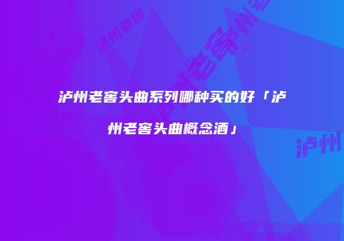 泸州老窖头曲系列哪种买的好「泸州老窖头曲概念酒」