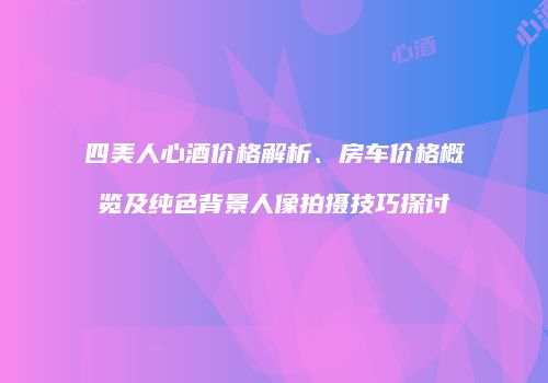 四美人心酒价格解析、房车价格概览及纯色背景人像拍摄技巧探讨