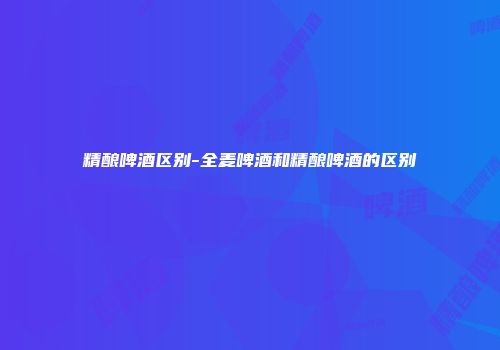 精酿啤酒区别-全麦啤酒和精酿啤酒的区别