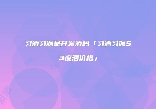 习酒习源是开发酒吗「习酒习源53度酒价格」