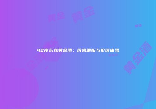 42度东龙黄金酒：价格解析与价值体验