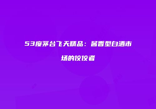 53度茅台飞天精品：酱香型白酒市场的佼佼者