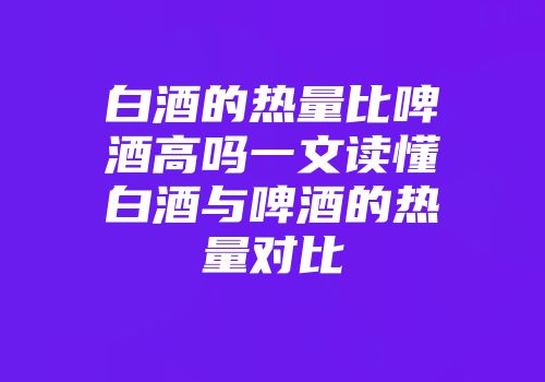 白酒的热量比啤酒高吗一文读懂白酒与啤酒的热量对比