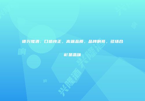 德兴隆酒：口感纯正，高端品质，品牌响亮，多场合彰显品味