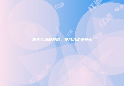 陈年红酒映友谊，岁月沉淀美好情