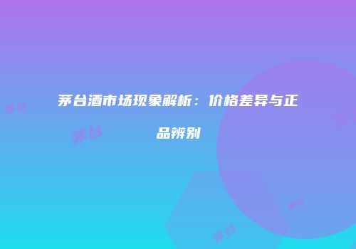 茅台酒市场现象解析：价格差异与正品辨别