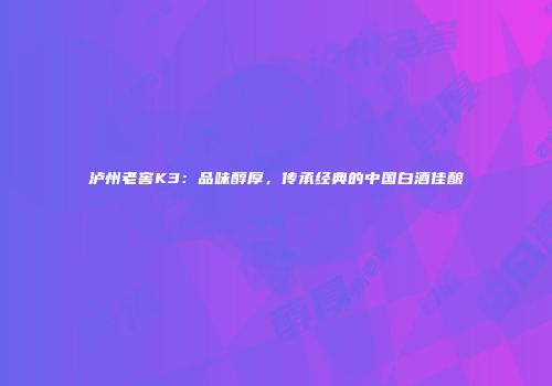 泸州老窖K3：品味醇厚，传承经典的中国白酒佳酿