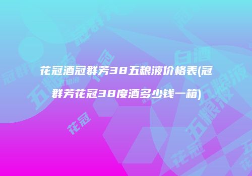 花冠酒冠群芳38五粮液价格表(冠群芳花冠38度酒多少钱一箱)