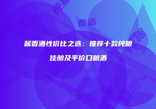 酱香酒性价比之选：推荐十款纯粮佳酿及平价口粮酒
