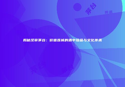 揭秘汉帝茅台：价值连城的酒中珍品与文化传承