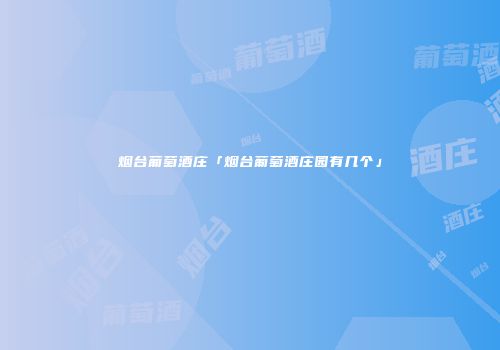 烟台葡萄酒庄「烟台葡萄酒庄园有几个」
