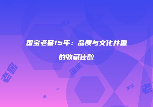 国宝老窖15年：品质与文化并重的收藏佳酿
