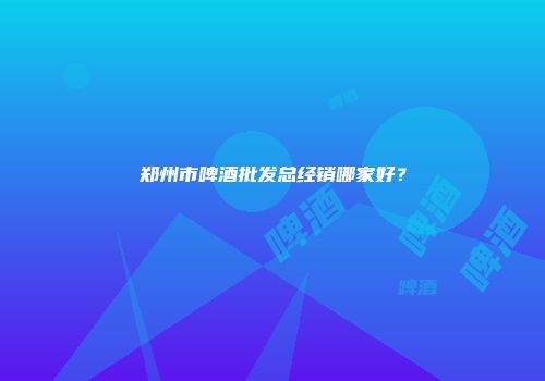 郑州市啤酒批发总经销哪家好？