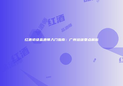 红酒初级品酒师入门指南：广州培训要点解析