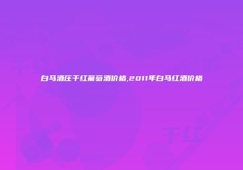 白马酒庄干红葡萄酒价格,2011年白马红酒价格