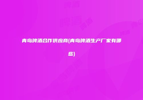 青岛啤酒合作供应商(青岛啤酒生产厂家有哪些)