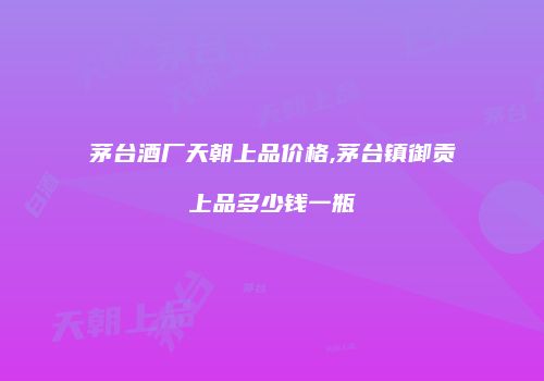 茅台酒厂天朝上品价格,茅台镇御贡上品多少钱一瓶