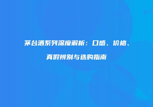 茅台酒系列深度解析：口感、价格、真假辨别与选购指南