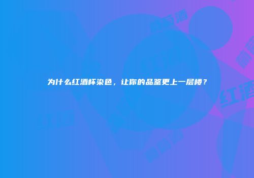 为什么红酒杯染色，让你的品鉴更上一层楼？