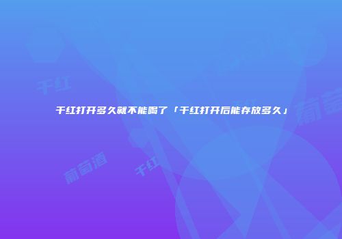 干红打开多久就不能喝了「干红打开后能存放多久」