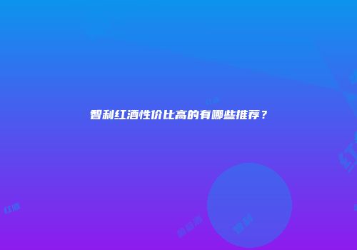 智利红酒性价比高的有哪些推荐？